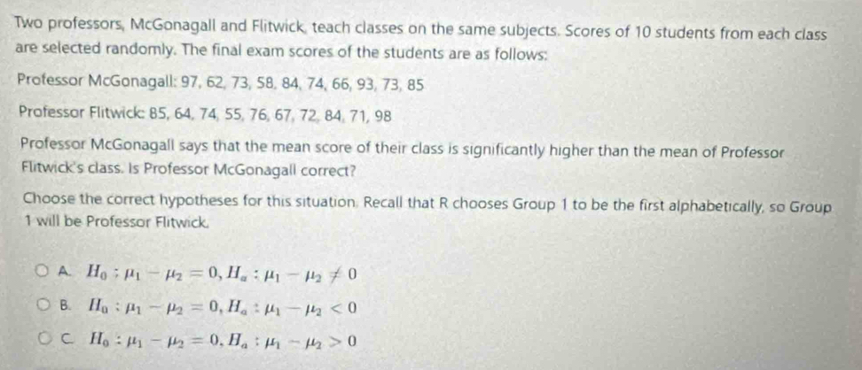 Two professors, McGonagall and Flitwick, teach classes on the same subjects. Scores of 10 students from each class
are selected randomly. The final exam scores of the students are as follows:
Professor McGonagall: 97, 62, 73, 58, 84, 74, 66, 93, 73, 85
Professor Flitwick: 85, 64, 74, 55, 76, 67, 72, 84, 71, 98
Professor McGonagall says that the mean score of their class is significantly higher than the mean of Professor
Flitwick's class. Is Professor McGonagall correct?
Choose the correct hypotheses for this situation. Recall that R chooses Group 1 to be the first alphabetically, so Group
1 will be Professor Flitwick.
A. H_0:mu _1-mu _2=0, H_a:mu _1-mu _2!= 0
B. H_a:mu _1-mu _2=0, H_a:mu _1-mu _2<0</tex>
C H_0:mu _1-mu _2=0, H_a:mu _1-mu _2>0