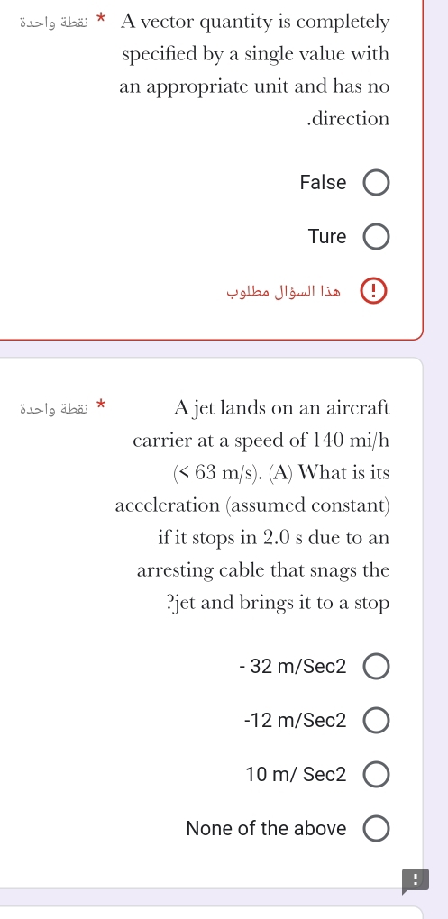 oふlg ähäi * A vector quantity is completely
specified by a single value with
an appropriate unit and has no.direction
False
Ture
Yglho Jlówll lia
öふlg äbäi * A jet lands on an aircraft
carrier at a speed of 140 mi/h
(< 63 m/s). (A) What is its
acceleration (assumed constant)
if it stops in 2.0 s due to an
arresting cable that snags the
?jet and brings it to a stop
- 32 m/Sec2
-12 m/Sec2
10 m/ Sec2
None of the above
!