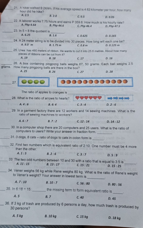 A hiker walked 9.24 km. If his average speed is 4.62 kilometer per hour, how many
hour did he hike?
A. 2.5 B. 2.0 C. 0.5 D. 0.05
_22. A laborer works 7.75 hours and earns P 359.6. How much is his hourly rate?
A. Php 4.64 B. Php 44.6 C. Php 46.4 D. Php 47.5
_23. In 5+8 the quotient is
_
A. 6.25 B. 1.6 C. 0.625 D. 0.165
_24. A 24 meter string is to be divided into 30 pieces. How long will each one be?
A. 8.0 m B. 1.75 m C. 0.8 m D. 0.125 m
_25. Lhea has 490 meters of ribbon. He wants to cut it into 25.6 metres. About how many
pieces of ribbons can be cut from it?
A. 19 B. 18 C. 17 D. 16
_26. A box containing pingpong balls weighs 67. 50 grams. Each ball weighs 2.5
grams. How many pingpong balls are there in the box?
A. 25 B. 26 C. 27 D. 28
_27.
The ratio of apples to oranges is_ _
_28. What is the ratio of arrows to hearts?
A. 4:6 B. 6:4 C. 3:4 D. 2:6
_29. In a garment factory there are 12 workers and 14 sewing machines. What is the
ratio of sewing machines to workers?
A. 6:7 B. 7:2 C. 12:14 D. 14:12
_30. In a computer shop there are 20 computers and 25 users. What is the ratio of
_
computers to users? Write your answer in fraction form.
_
_31. 3 dogs, 8 cats - ratio of dogs to cats in colon form is
_32. Find two numbers which is equivalent ratio of 2:10. One number must be 4 more
than the other.
A. 1:5 B. 2:6 C. 3:7 D. 5:9
_33. The two odd numbers between 10 and 30 with a ratio that is equal to 3:5 is .
A. 11:15 B. 13:17 C. 15:21 D. 15:25 _
_34. Vener weighs 56 kg while Rene weighs 80 kg. What is the ratio of Rene's weight
to Vener's weight? Your answer in lowest term is _.
A. 7:10 B. 10:7 C. 56:80 D. 80:56
_
_35. In 6:18=15: _ the missing term to form equivalent ratio is
A. 5 B. 7 C. 40 D. 45
_36. If 3 kg of trash are produced by 6 persons a day, how much trash is produced by
30 persons?
A. 5 kg B. 10 kg C. 15 kg D. 18 kg
