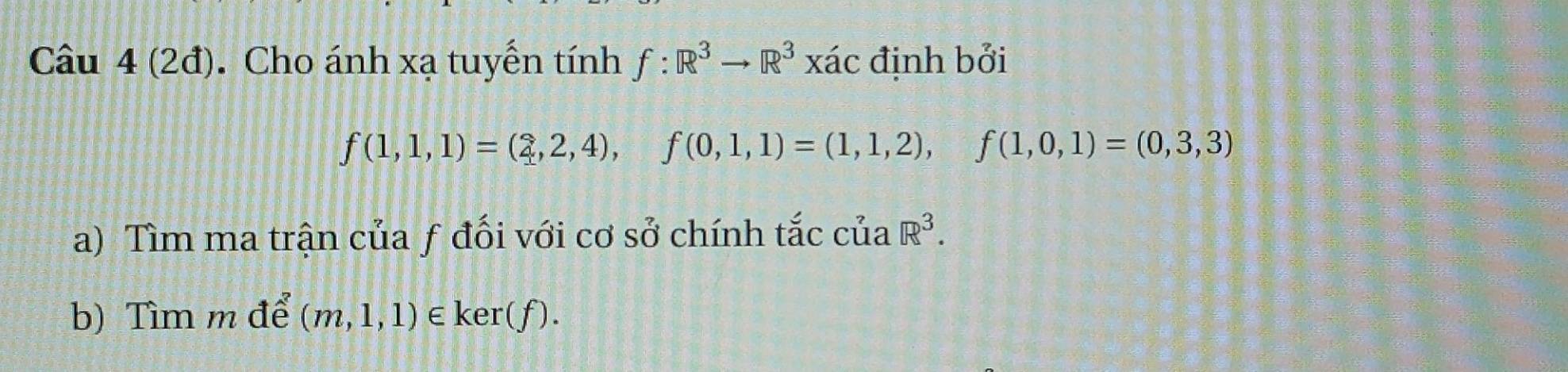 (2đ). Cho ánh xạ tuyển tính f:R^3to R^3 xác định bởi
f(1,1,1)=(2,2,4), f(0,1,1)=(1,1,2), f(1,0,1)=(0,3,3)
a) Tìm ma trận của ƒ đối với cơ sở chính tắc của R^3. 
b) Tìm m để (m,1,1)∈ ker(f).