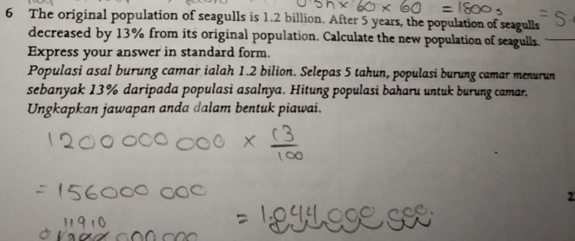 The original population of seagulls is 1.2 billion. After 5 years, the population of seagulls 
decreased by 13% from its original population. Calculate the new population of seagulls._ 
Express your answer in standard form. 
Populasi asal burung camar ialah 1.2 bilion. Selepas 5 tahun, populasi burung camar menurun 
sebanyak 13% daripada populasi asalnya. Hitung populasi baharu untuk burung camar. 
Ungkapkan jawapan anda dalam bentuk piawai. 
2