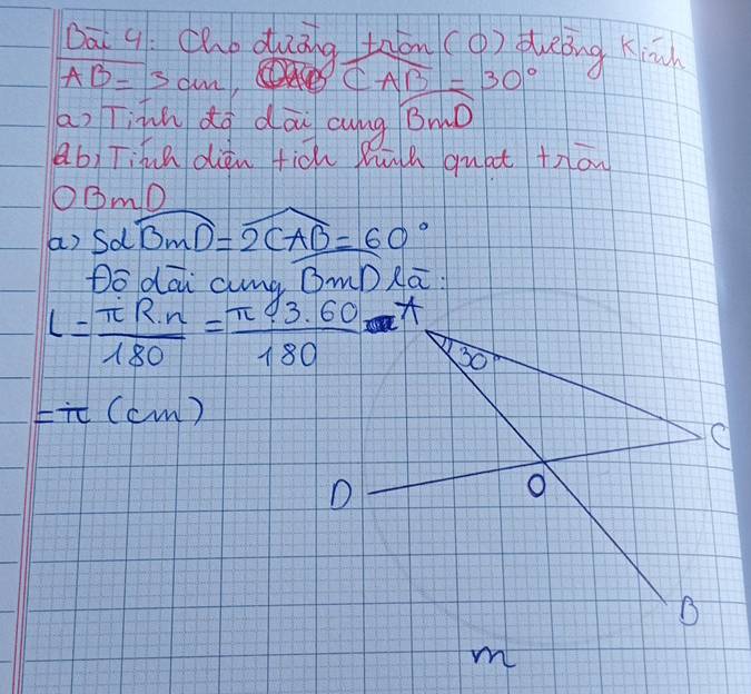 Dā q cho duāng tāān(( ) qung Kin
AB=3cm, widehat CAB=30°
an Tihn dà dōu cung Bmò
ab) Tihn diān tich Búh quat +ron
O③mD
a) Sdwidehat BMD=2CAB=60°
Do dāi amà (mD Rā:
l= π R· n/180 = (π 43.60)/180 *
=π (cm)