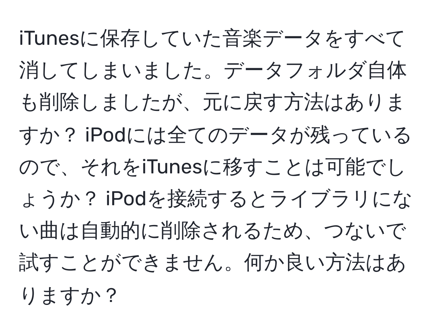 iTunesに保存していた音楽データをすべて消してしまいました。データフォルダ自体も削除しましたが、元に戻す方法はありますか？ iPodには全てのデータが残っているので、それをiTunesに移すことは可能でしょうか？ iPodを接続するとライブラリにない曲は自動的に削除されるため、つないで試すことができません。何か良い方法はありますか？