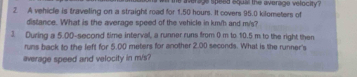 the average speed equal the average velocity ? 
2 A vehicle is traveling on a straight road for 1.50 hours. It covers 95.0 kilometers of 
distance. What is the average speed of the vehicle in km/h and m/s? 
3 During a 5.00-second time interval, a runner runs from 0 m to 10.5 m to the right then 
runs back to the left for 5.00 meters for another 2.00 seconds. What is the runner's 
average speed and velocity in m/s?