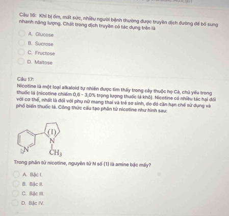 Khi bị ốm, mất sức, nhiều người bệnh thường được truyền dịch đường để bố sung
nhanh năng lượng. Chất trong dịch truyền có tác dụng trên là
A. Glucose
B. Sucrose
C. Fructose
D. Maltose
Câu 17:
Nicotine là một loại alkaloid tự nhiên được tìm thấy trong cây thuộc họ Cà, chủ yếu trong
thuốc lá (nicotine chiếm 0,6 - 3,0% trọng lượng thuốc lá khô). Nicotine có nhiều tác hại đối
với cơ thể, nhất là đối với phụ nữ mang thai và trẻ sơ sinh, do đó cần hạn chế sử dụng và
phố biến thuốc lá. Công thức cấu tạo phân tử nicotine như hình sau:
Trong phân tử nicotine, nguyên tử N số (1) là amine bậc mấy?
A. Bậc I.
B. Bậc II.
C. Bậc III.
D. Bậc IV.