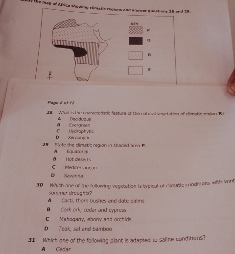 the map of Africa showing climatic regions and answer questions 28 and 29.
KEY
p
Q
R
s
Page 8 of 12
28 What is the characteristic feature of the natural vegetation of climatic region R?
A Deciduous
B Evergreen
C Hydrophytic
D Xerophytic
29 State the climatic region in shaded area P.
A Equatorial
B Hot deserts
C Mediterranean
D Savanna
30 Which one of the following vegetation is typical of climatic conditions with wint
summer droughts?
A Cacti, thorn bushes and date palms
B Cork ork, cedar and cypress
C Mahogany, ebony and orchids
D Teak, sal and bamboo
31 Which one of the following plant is adapted to saline conditions?
A Cedar