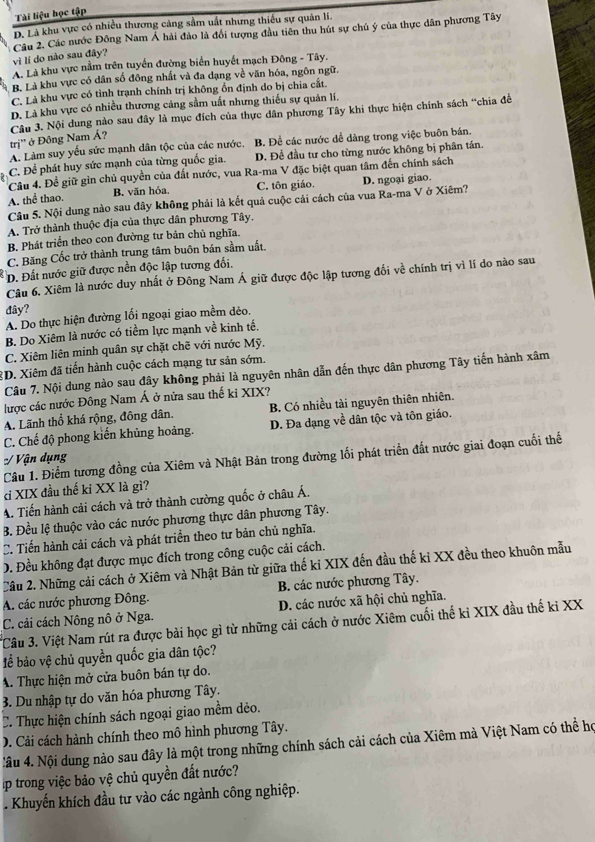 Tài liệu học tập
D. Là khu vực có nhiều thương cảng sầm uất nhưng thiếu sự quản lí.
Câu 2. Các nước Đông Nam Á hải đảo là đối tượng đầu tiên thu hút sự chú ý của thực dân phương Tây
vì lí do nào sau đây?
A. Là khu vực nằm trên tuyển đường biển huyết mạch Đông - Tây.
B. Là khu vực có dân số đông nhất và đa dạng về văn hóa, ngôn ngữ.
C. Là khu vực có tình trạnh chính trị không ồn định do bị chia cắt.
D. Là khu vực có nhiều thương cảng sầm uất nhưng thiếu sự quản lí.
Câu 3. Nội dung nào sau đây là mục đích của thực dân phương Tây khi thực hiện chính sách “chia đề
trị'' ở Đông Nam Á?
A. Làm suy yếu sức mạnh dân tộc của các nước. B. Để các nước dể dàng trong việc buôn bán.
R C. Để phát huy sức mạnh của từng quốc gia. D. Đề đầu tư cho từng nước không bị phân tán.
Câu 4. Đề giữ gìn chủ quyền của đất nước, vua Ra-ma V đặc biệt quan tâm đến chính sách
A. thể thao. B. văn hóa. C. tôn giáo. D. ngoại giao.
Câu 5. Nội dung nào sau đây không phải là kết quả cuộc cải cách của vua Ra-ma V ở Xiêm?
A. Trở thành thuộc địa của thực dân phương Tây.
B. Phát triển theo con đường tư bản chủ nghĩa.
C. Băng Cốc trở thành trung tâm buôn bán sầm uất.
D. Đất nước giữ được nền độc lập tương đối.
Câu 6. Xiêm là nước duy nhất ở Đông Nam Á giữ được độc lập tương đối về chính trị vì lí do nào sau
đây?
A. Do thực hiện đường lối ngoại giao mềm dẻo.
B. Do Xiêm là nước có tiềm lực mạnh về kinh tế.
C. Xiêm liên minh quân sự chặt chẽ với nước Mỹ.
3D. Xiêm đã tiến hành cuộc cách mạng tư sản sớm.
Câu 7. Nội dung nào sau đây không phải là nguyên nhân dẫn đến thực dân phương Tây tiến hành xâm
lược các nước Đông Nam Á ở nửa sau thế ki XIX?
A. Lãnh thổ khá rộng, đông dân. B. Có nhiều tài nguyên thiên nhiên.
C. Chế độ phong kiến khủng hoảng. D. Đa dạng về dân tộc và tôn giáo.
Câu 1. Điểm tương đồng của Xiêm và Nhật Bản trong đường lối phát triển đất nước giai đoạn cuối thế
:/ Vận dụng
kỉ XIX đầu thế kỉ XX là gì?
A. Tiến hành cải cách và trở thành cường quốc ở châu Á.
B. Đều lệ thuộc vào các nước phương thực dân phương Tây.
C. Tiến hành cải cách và phát triển theo tư bản chủ nghĩa.
D. Đều không đạt được mục đích trong công cuộc cải cách.
Câu 2. Những cải cách ở Xiêm và Nhật Bản từ giữa thế kỉ XIX đến đầu thế kỉ XX đều theo khuôn mẫu
A. các nước phương Đông. B. các nước phương Tây.
C. cải cách Nông nô ở Nga. D. các nước xã hội chủ nghĩa.
*Câu 3. Việt Nam rút ra được bài học gì từ những cải cách ở nước Xiêm cuối thế kỉ XIX đầu thế kỉ XX
để bảo vệ chủ quyền quốc gia dân tộc?
A. Thực hiện mở cửa buôn bán tự do.
3. Du nhập tự do văn hóa phương Tây.
C. Thực hiện chính sách ngoại giao mềm dèo.
D. Cải cách hành chính theo mô hình phương Tây.
Nâu 4. Nội dung nào sau đây là một trong những chính sách cải cách của Xiêm mà Việt Nam có thể họ
p trong việc bảo vệ chủ quyền đất nước?
. Khuyến khích đầu tư vào các ngành công nghiệp.
