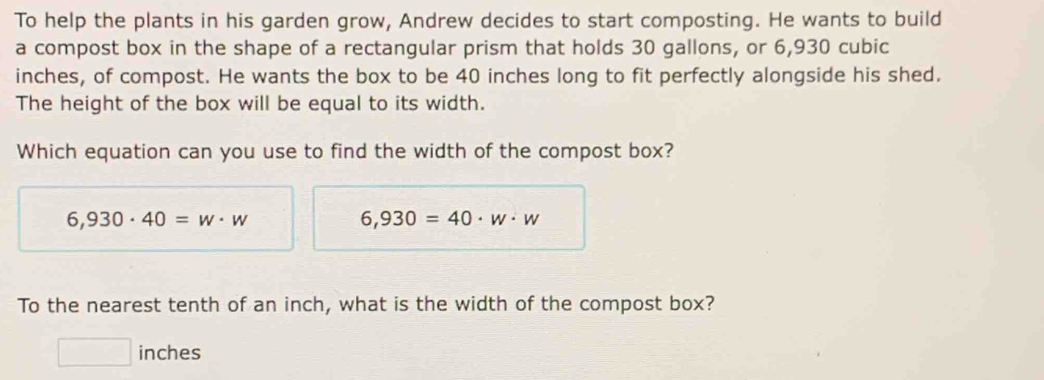 To help the plants in his garden grow, Andrew decides to start composting. He wants to build
a compost box in the shape of a rectangular prism that holds 30 gallons, or 6,930 cubic
inches, of compost. He wants the box to be 40 inches long to fit perfectly alongside his shed.
The height of the box will be equal to its width.
Which equation can you use to find the width of the compost box?
6,930· 40=w· w
6,930=40· w· w
To the nearest tenth of an inch, what is the width of the compost box?
□ inches