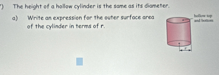 ) The height of a hollow cylinder is the same as its diameter. 
a) Write an expression for the outer surface area 
of the cylinder in terms of r.