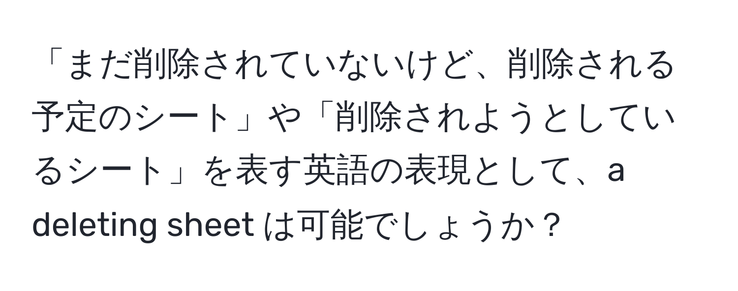 「まだ削除されていないけど、削除される予定のシート」や「削除されようとしているシート」を表す英語の表現として、a deleting sheet は可能でしょうか？