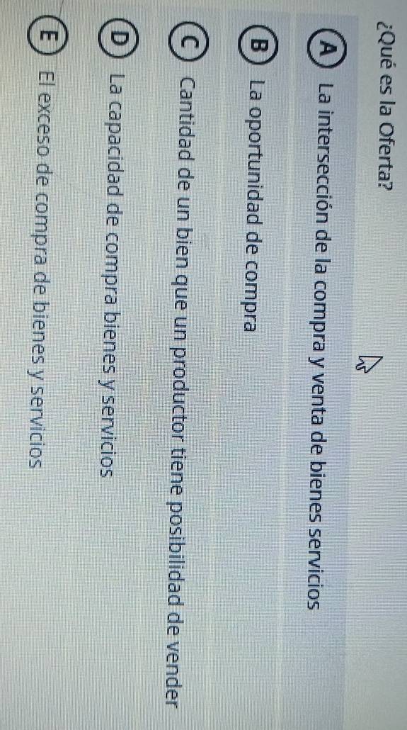 ¿Qué es la Oferta?
A) La intersección de la compra y venta de bienes servicios
B La oportunidad de compra
C) Cantidad de un bien que un productor tiene posibilidad de vender
D) La capacidad de compra bienes y servicios
É ) El exceso de compra de bienes y servicios