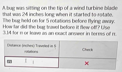 A bug was sitting on the tip of a wind turbine blade 
that was 24 inches long when it started to rotate. 
The bug held on for 5 rotations before flying away. 
How far did the bug travel before it flew off? Use
3.14 for π or leave as an exact answer in terms of π.