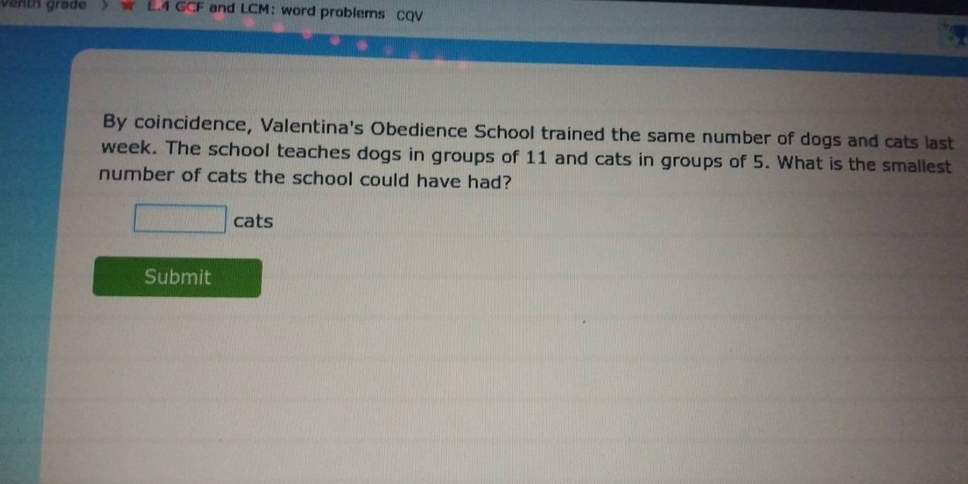 venth grade E.4 GCF and LCM: word problems CQV 
By coincidence, Valentina's Obedience School trained the same number of dogs and cats last 
week. The school teaches dogs in groups of 11 and cats in groups of 5. What is the smallest 
number of cats the school could have had?
□ cats 
Submit