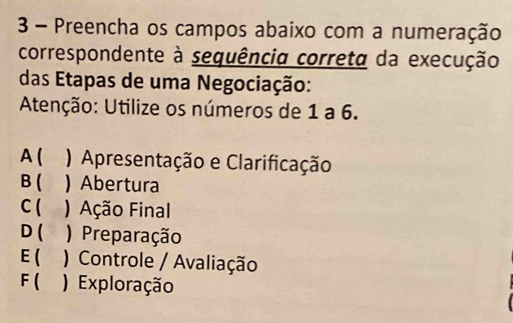 Preencha os campos abaixo com a numeração
correspondente à sequência correta da execução
das Etapas de uma Negociação:
Atenção: Utilize os números de 1 a 6.
A ( ) Apresentação e Clarificação
B ( ) Abertura
C ( ) Ação Final
D ( ) ) Preparação
E( ) Controle / Avaliação
F ( ) Exploração