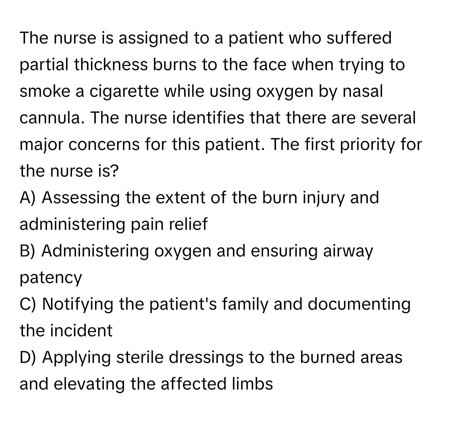 The nurse is assigned to a patient who suffered partial thickness burns to the face when trying to smoke a cigarette while using oxygen by nasal cannula. The nurse identifies that there are several major concerns for this patient. The first priority for the nurse is?

A) Assessing the extent of the burn injury and administering pain relief 
B) Administering oxygen and ensuring airway patency 
C) Notifying the patient's family and documenting the incident 
D) Applying sterile dressings to the burned areas and elevating the affected limbs