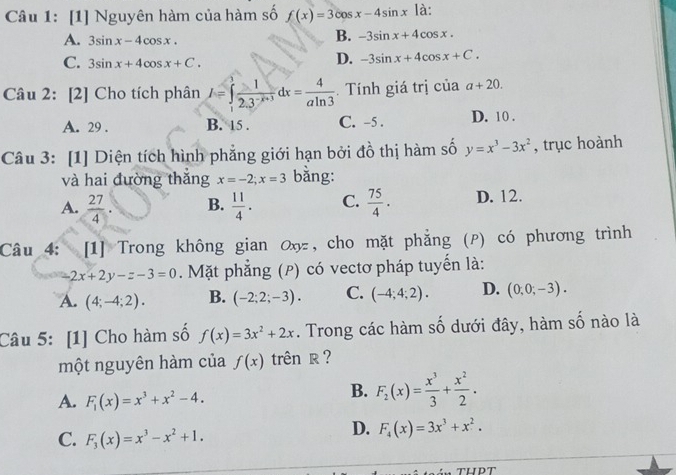 [1] Nguyên hàm của hàm số f(x)=3cos x-4sin x là:
A. 3sin x-4cos x.
B. -3sin x+4cos x.
C. 3sin x+4cos x+C.
D. -3sin x+4cos x+C.
Câu 2: [2] Cho tích phân I=∈tlimits _1^(3frac 1)2.3^(-x+3)dx= 4/aln 3 .  Tính giá trị của a+20.
A. 29 . B. 15 . C. -5 . D. 10 .
Câu 3: [1] Diện tích hình phẳng giới hạn bởi đồ thị hàm số y=x^3-3x^2 , trục hoành
và hai đường thắng x=-2;x=3 bằng:
A.  27/4 . B.  11/4 . C.  75/4 ·  D. 12.
Câu 4: [1] Trong không gian ơx , cho mặt phẳng (P) có phương trình
2x+2y-z-3=0. Mặt phẳng (P) có vectơ pháp tuyển là:
A. (4;-4;2). B. (-2;2;-3). C. (-4;4;2). D. (0,0,-3).
Câu 5: [1] Cho hàm số f(x)=3x^2+2x. Trong các hàm số dưới đây, hàm số nào là
một nguyên hàm của f(x) trên R ?
A. F_1(x)=x^3+x^2-4.
B. F_2(x)= x^3/3 + x^2/2 .
C. F_3(x)=x^3-x^2+1.
D. F_4(x)=3x^3+x^2.
tHPT