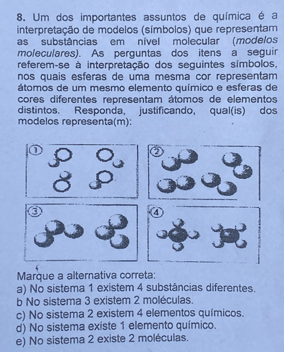 Um dos importantes assuntos de química é a
interpretação de modelos (símbolos) que representam
as substâncias em nível molecular (modelos
moleculares). As perguntas dos itens a seguir
referem-se à interpretação dos seguintes símbolos,
nos quais esferas de uma mesma cor representam
átomos de um mesmo elemento químico e esferas de
cores diferentes representam átomos de elementos
distintos. Responda, justificando, qual(is) dos
modelos representa(m):
Marque a alternativa correta:
a) No sistema 1 existem 4 substâncias diferentes.
b No sistema 3 existem 2 moléculas.
c) No sistema 2 existem 4 elementos químicos.
d) No sistema existe 1 elemento químico.
e) No sistema 2 existe 2 moléculas.