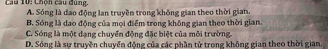 Cầu 10: Chọn cầu đủng.
A. Sóng là dao động lan truyền trong không gian theo thời gian.
B. Sóng là dao động của mọi điểm trong không gian theo thời gian.
C. Sóng là một dạng chuyển động đặc biệt của môi trường.
D. Sóng là sự truyền chuyển động của các phần tử trong không gian theo thời gian.