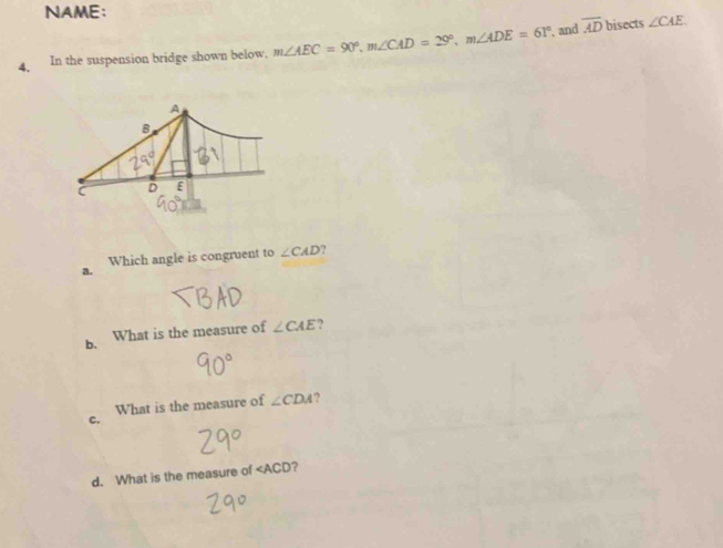 NAME:
4. In the suspension bridge shown below, m∠ AEC=90°, m∠ CAD=29°, m∠ ADE=61°
, and overline AD bisects ∠ CAE
Which angle is congruent to ∠ CAD ?
a.
b. What is the measure of ∠ CAE
What is the measure of ∠ CDA ?
C.
d. What is the measure of ∠ ACD ?