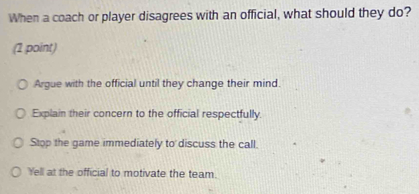 When a coach or player disagrees with an official, what should they do?
(1 point)
Argue with the official until they change their mind.
Explain their concern to the official respectfully.
Stop the game immediately to discuss the call.
Yell at the official to motivate the team.