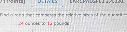 Pointsj DETAILS LARCPALGFL2 3.4.020. 
Find a ratio that compares the relative sizes of the quantities
24 ounces to 12 pounds