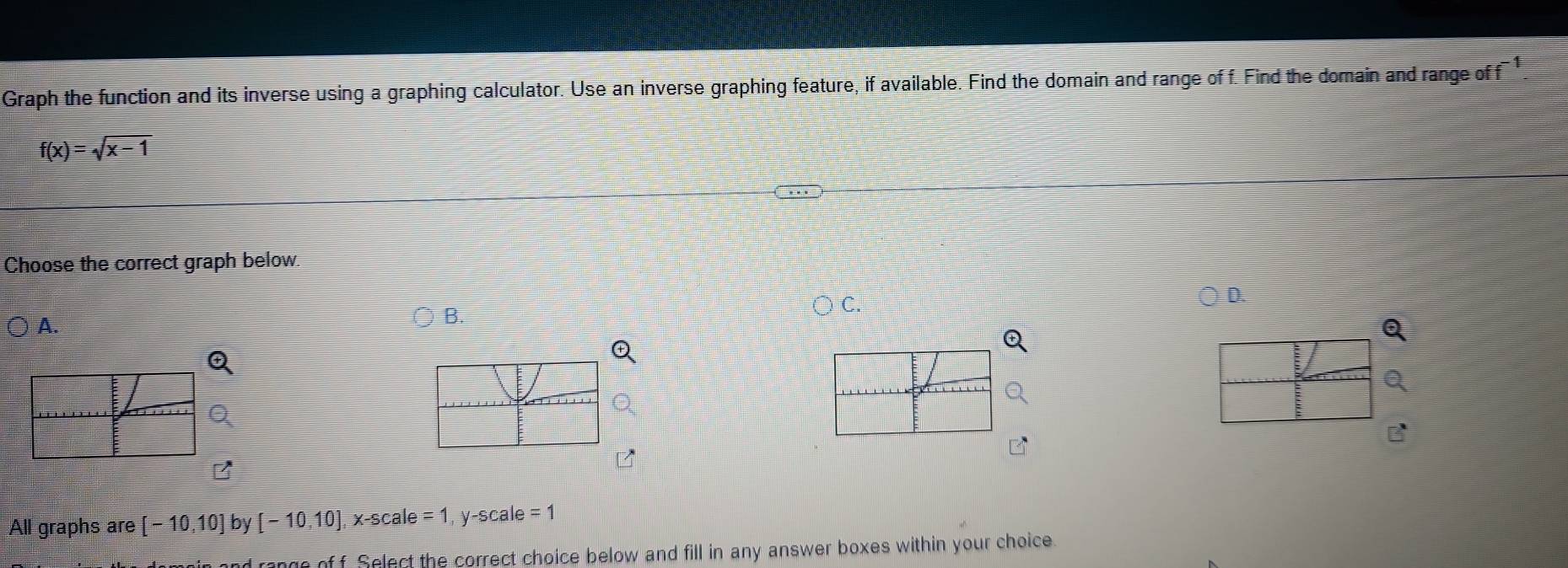 Graph the function and its inverse using a graphing calculator. Use an inverse graphing feature, if available. Find the domain and range of f. Find the domain and range of f^(-1).
f(x)=sqrt(x-1)
Choose the correct graph below 
B. 
Q 
Q 
Q 
Q 
Q 
B 
B 
All graphs are [-10,10] by [-10,10], x-scale=1, y-scale=1
nd rongo of f Select the correct choice below and fill in any answer boxes within your choice