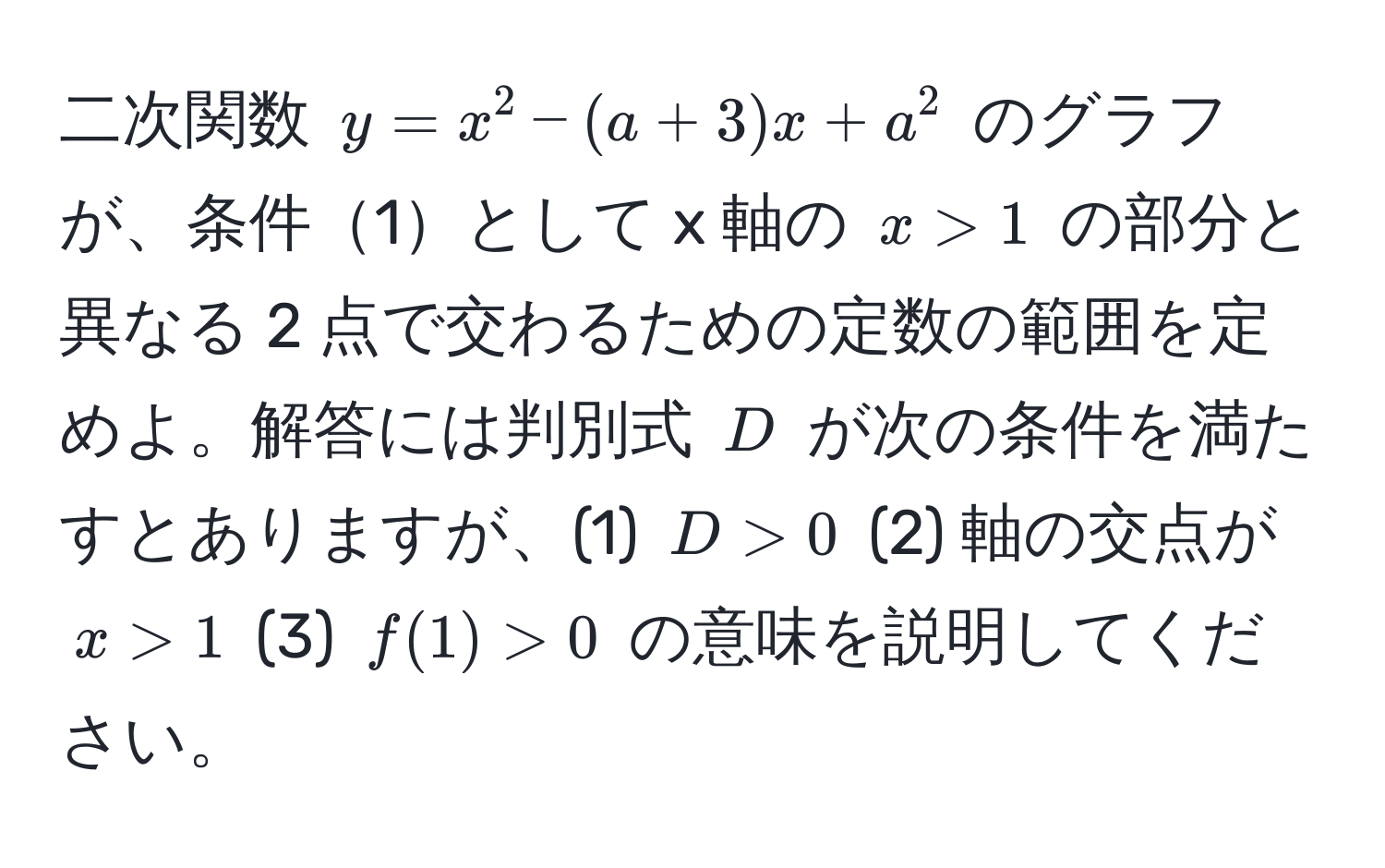 二次関数 $y = x^2 - (a + 3)x + a^2$ のグラフが、条件1として x 軸の $x > 1$ の部分と異なる 2 点で交わるための定数の範囲を定めよ。解答には判別式 $D$ が次の条件を満たすとありますが、(1) $D > 0$ (2) 軸の交点が $x > 1$ (3) $f(1) > 0$ の意味を説明してください。