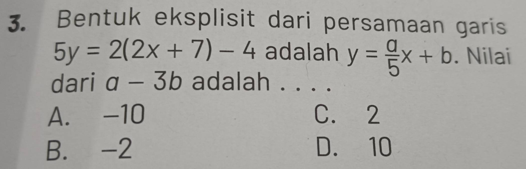 Bentuk eksplisit dari persamaan garis
5y=2(2x+7)-4 adalah y= a/5 x+b. Nilai
dari a-3b adalah ._
A. -10 C. 2
B. -2 D. 10