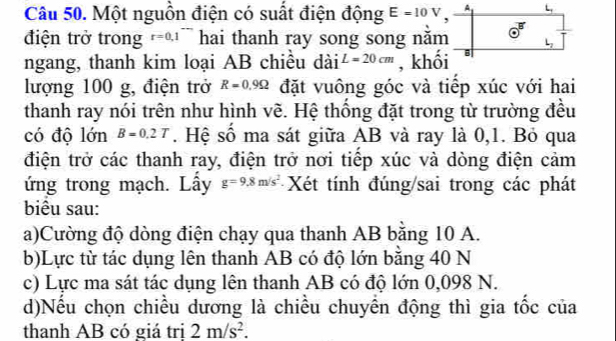 Một nguồn điện có suất điện động E=10V A L 
B 
điện trở trong r=0.1^- hai thanh ray song song năm o 
L 
ngang, thanh kim loại AB chiều dài L=20cm , khối B 
lượng 100 g, điện trở R=0.9Omega đặt vuông góc và tiếp xúc với hai 
thanh ray nói trên như hình về. Hệ thống đặt trong từ trường đều 
có độ lớn B=0.2T. Hệ số ma sát giữa AB và ray là 0, 1. Bỏ qua 
điện trở các thanh ray, điện trở nơi tiếp xúc và dòng điện cảm 
ứng trong mạch. Lấy g=9.8m/s^2 Xét tính đúng/sai trong các phát 
biểu sau: 
a)Cường độ dòng điện chạy qua thanh AB bằng 10 A. 
b)Lực từ tác dụng lên thanh AB có độ lớn bằng 40 N 
c) Lực ma sát tác dụng lên thanh AB có độ lớn 0,098 N. 
d)Nếu chọn chiều dương là chiều chuyên động thì gia tốc của 
thanh AB có giá trị 2m/s^2.