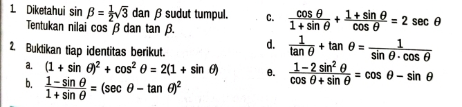 Diketahui sin beta = 1/2 sqrt(3) dan β sudut tumpul. C.  cos θ /1+sin θ  + (1+sin θ )/cos θ  =2sec θ
Tentukan nilai cosβ dan tan beta. 
2. Buktikan tiap identitas berikut.
d.  1/tan θ  +tan θ = 1/sin θ · cos θ  
a. (1+sin θ )^2+cos^2θ =2(1+sin θ ) e.  (1-2sin^2θ )/cos θ +sin θ  =cos θ -sin θ
b.  (1-sin θ )/1+sin θ  =(sec θ -tan θ )^2