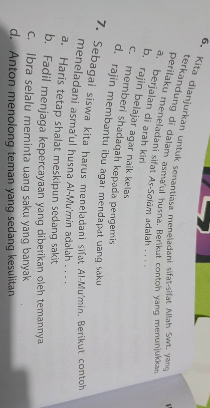 Kita dianjurkan untuk senantiasa meneladani sifat-sifat Allah Swt. yang
terkandung di dalam asma'ul husna. Berikut contoh yang menunjukka
1
perilaku meneladani sifat As-Salām adalah . . . .
a. berjalan di arah kiri
b. rajin belajar agar naik kelas
c. memberi shadaqah kepada pengemis
d. rajin membantu ibu agar mendapat uang saku
7. Sebagai siswa kita harus meneladani sifat Al-Mu'min. Berikut contoh
meneladani asma’ul husna Al-Mu'min adalah . . . .
a. Haris tetap shalat meskipun sedang sakit
b. Fadil menjaga kepercayaan yang diberikan oleh temannya
c. Ibra selalu meminta uang saku yang banyak
d. Anton menolong teman yang sedang kesulitan