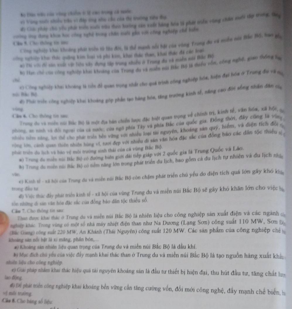 Bo Đác triu của vùng chiếm 6 3 cao trong cá nước
vì Vòng nuớ nhiều trầu vì đặp tng sho củo của thị trường têu đụ
d) Ca pháp cho yêu phi triền xuấ trùu tac hưởng caa xuắt bàng hóa là phát viển vùng châu muổi tấp trung, tn
coờng tng dang khoa học công nghệ trong chân sổi gia với công nghiệp chể lun
Cân 5. Chu tháng tn n8u
Công nghiệp khai khoảng phát triên tả tên đời, là thể manh nổi bắt của vùng Trang đu và miền mài Bắc BG, hao gối
sông thiệp khu thức quảng kim loạ và phi kim, khai thác tham, khai thực đá các loài
#) Thi với đề sản xuất vật liệu xây dựng tập trung thiều ở Trung đa và miền nài Bắu Bộ
tọ Tan chỉ của công nghiệp khai khảng của Trung đa và miền mái Bắc Bộ là thiểu vốn, công nghệ, giao thống hự
chē
x) Công nghiệp khai khoáng 1à tiên để quan trọng nhất cho quá trình công nghiệp hóa, hiện đại hóa & Trung đu về mụ
núi Đắc Bộ
d) Phải triên công nghiệp khai khoàng góp phần tạo bàng hóa, tăng trường kinh tế, năng cao đời sống nhân đân của
yòng
Câu 6. Cho thông tin sau
Trung du và miền núi Bắc Bộ là một địa bàn chiến lược đặc biệt quan trọng về chính trị, kinh tế, văn hóa, xã hội, s
phòng, an ninh và đổi ngoại của cả nước, của ngô phía Tây và phía Bắc của quốc gia. Đồng thời, đây cũng là vùng.
ishiểu tiểm năng, lới thể cho phát triển bên vừng với nhiều loại tài nguyên, khoảng sản quý, hiểm, và điện tích đời 
rộng lớn, cảnh quan thiên nhiên hùng vĩ, tưới đẹp với nhiều đi sản văn hóa đặc sắc của đồng báo các dân tộc thiều s 
phát triển du lịch và bào vệ môi trường sinh thái của cá vùng Bắc Bộ.
m) Trung đu miền núi Bắc Bộ có đường biên giới đài tiếp giáp với 2 quốc gia là Trung Quốc và Lão.
b) Trung du miền núi Bắc Bộ có tiểm năng lớn trong phát triển du lịch, bao gồm cá du lịch tự nhiên và du lịch nhây
yān
c) Kinh tế - xã hội của Trung du và miền núi Bắc Bộ còn chậm phát triển chủ yếu đo điện tích quá lớn gây khó kha
trong đào tư
đ) Việc thúc đây phát triển kinh tế - xã hội của vùng Trung du và miền núi Bắc Bộ sẽ gây khó khăn lớn cho việc ba
tòn những di sản văn hóa đặc sắc của đồng bảo dân tộc thiểu số,
Cần 7. Cho thông tin sau:
Than được khai thác ở Trung du và miền núi Bắc Bộ là nhiên liệu cho công nghiệp sản xuất điện và các ngành 
nghiệp khác. Trong vùng có một số nhà máy nhiệt điện than như Na Dương (Lạng Sơn) công suất 110 MW, Sơn Đ
(Bắc Giang) công suất 220 MW, An Khánh (Thái Nguyên) công suất 120 MW. Các sản phẩm của công nghiệp chế b
khoảng sản nổi bật là xì măng, phần bón,...
#) Khoáng sản nhiên liệu quan trọng của Trung du và miền núi Bắc Bộ là dầu khí.
b) Mục địch chủ yêu của việc đây mạnh khai thác than ở Trung du và miền núi Bắc Bộ là tạo nguồn hàng xuất khẩu
nhiên liệu cho công nghiệp.
c) Giải pháp nhăm khai thác hiệu quá tải nguyên khoáng sản là đầu tư thiết bị hiện đại, thu hút đầu tư, tăng chất lưc
iao d(ng
độ Để phát triển công nghiệp khai khoáng bên vững cần tăng cường vốn, đổi mới công nghệ, đầy mạnh chế biển, b
vệ môi trường.
Câu B. Cho bảng số liệu: