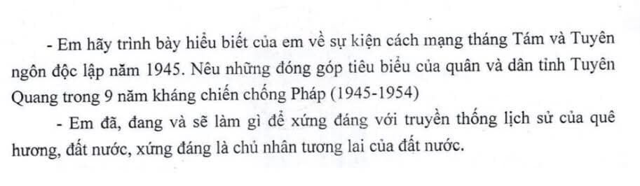 Em hãy trình bày hiểu biết của em về sự kiện cách mạng tháng Tám và Tuyên 
ngôn độc lập năm 1945. Nêu những đóng góp tiêu biểu của quân và dân tỉnh Tuyên 
Quang trong 9 năm kháng chiến chống Pháp (1945-1954) 
- Em đã, đang và sẽ làm gì để xứng đáng với truyền thống lịch sử của quê 
hương, đất nước, xứng đáng là chủ nhân tương lai của đất nước.