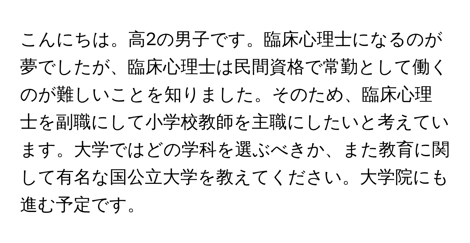 こんにちは。高2の男子です。臨床心理士になるのが夢でしたが、臨床心理士は民間資格で常勤として働くのが難しいことを知りました。そのため、臨床心理士を副職にして小学校教師を主職にしたいと考えています。大学ではどの学科を選ぶべきか、また教育に関して有名な国公立大学を教えてください。大学院にも進む予定です。