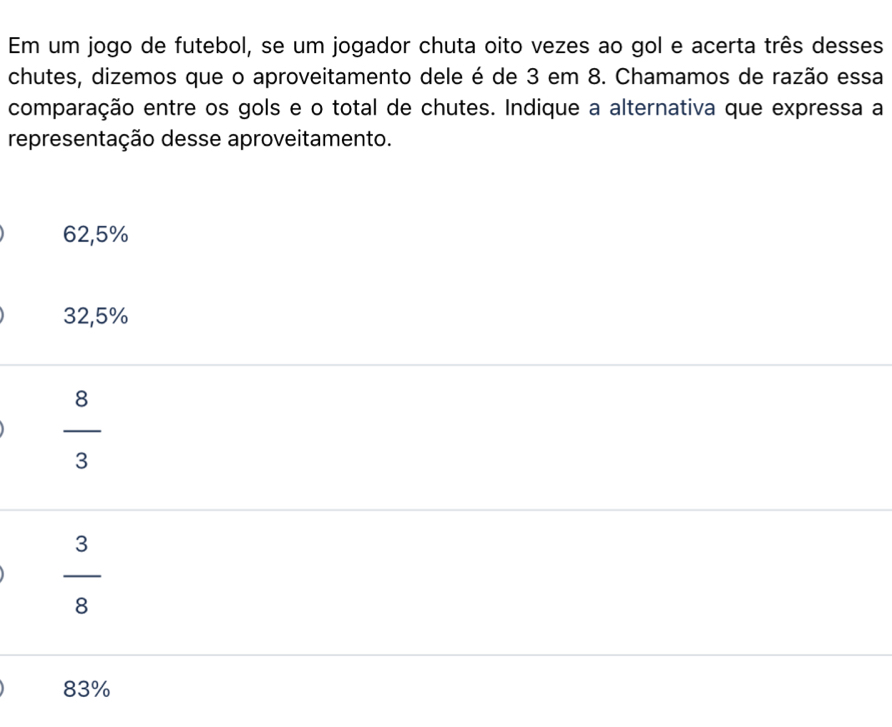 Em um jogo de futebol, se um jogador chuta oito vezes ao gol e acerta três desses
chutes, dizemos que o aproveitamento dele é de 3 em 8. Chamamos de razão essa
comparação entre os gols e o total de chutes. Indique a alternativa que expressa a
representação desse aproveitamento.
62,5%
32,5%
 8/3 
 3/8 
83%