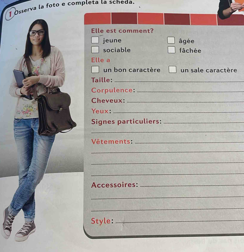 Osserva la foto e completa la scheda.
Elle est comment?
jeune âgée
sociable fâchée
Elle a
un bon caractère un sale caractère
Taille:_
Corpulence:_
Cheveux:_
Yeux:_
Signes particuliers:_
_
Vêtements:_
_
_
_
Accessoires:_
_
_
Style:_