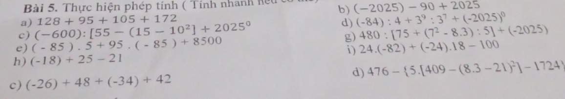 Thực hiện phép tính ( Tính nhanh hệu 
b) (-2025)-90+2025
a) 
c) (-600):[55-(15-10^2]+2025^0 128+95+105+172
d) (-84):4+3^9:3^7+(-2025)^0
g) 480:[75+(7^2-8.3):5]+(-2025)
e) (-85).5+95.(-85)+8500
h) (-18)+25-21 i) 24.(-82)+(-24).18-100
d) 
c) (-26)+48+(-34)+42 476- 5.[409-(8.3-21)^2]-1724