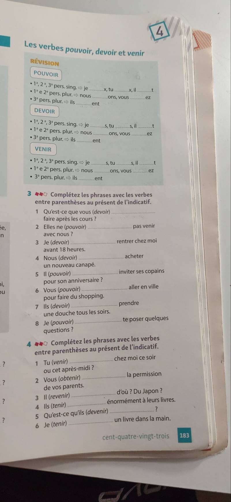 Les verbes pouvoir, devoir et venir
Révision
POUVOIR
1ª, 2 ª, 3ª pers. sing. ∞ je x,tu_ x, i_ t
1ª e 2ª pers. plur.  nous_ ons, vous_ ez
3ª pers. plur. → ils_ ent
DEVOIR
1ª, 2 ª, 3ª pers. sing. ⇒ je ...s, tu _s, il_ ..t
1ª e 2ª pers. plur. → nous ons, vous _..ez
pers. plur. → ils_ ent
VENIR
1^a.2^a
1ª, 2 ª, 3ª pers. sing. ⇒ je _s, tu _s. il_
2^a pers. plur. ∞ nous_ ons, vous_ ez
3^a pers. plur. → ils_ ent
3 ■■□ Complétez les phrases avec les verbes
entre parenthèses au présent de l’indicatif.
1 Qu'est-ce que vous (devoir)_
faire après les cours ?
ée, 2 Elles ne (pouvoir) _pas venir
n avec nous ?
3 Je (devoir)_ rentrer chez moi
avant 18 heures.
4 Nous (devoir) _acheter
un nouveau canapé.
5 Il (pouvoir) _inviter ses copains
i. pour son anniversaire ?
u
6 Vous (pouvoir) _aller en ville
pour faire du shopping.
7 Ils (devoir) _prendre
une douche tous les soirs.
8 Je (pouvoir) _te poser quelques
questions ?
4 ●●ª Complétez les phrases avec les verbes
entre parenthèses au présent de l’indicatif.
? 1 Tu (venir) _chez moi ce soir
ou cet après-midi ?
? 2 Vous (obtenir) _la permission
_
de vos parents.
d'où ? Du Japon ?
? 3 Il (revenir)_
énormément à leurs livres.
4 Ils (tenir)
? 5 Qu'est-ce qu'ils (devenir)
?
un livre dans la main.
6 Je (tenir)
cent-quatre-vingt-trois 183