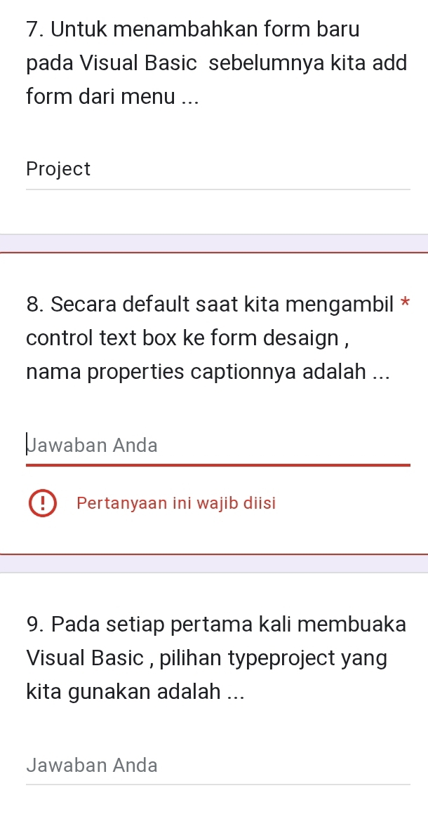 Untuk menambahkan form baru 
pada Visual Basic sebelumnya kita add 
form dari menu ... 
Project 
8. Secara default saat kita mengambil * 
control text box ke form desaign , 
nama properties captionnya adalah ... 
Jawaban Anda 
、 Pertanyaan ini wajib diisi 
9. Pada setiap pertama kali membuaka 
Visual Basic , pilihan typeproject yang 
kita gunakan adalah ... 
Jawaban Anda