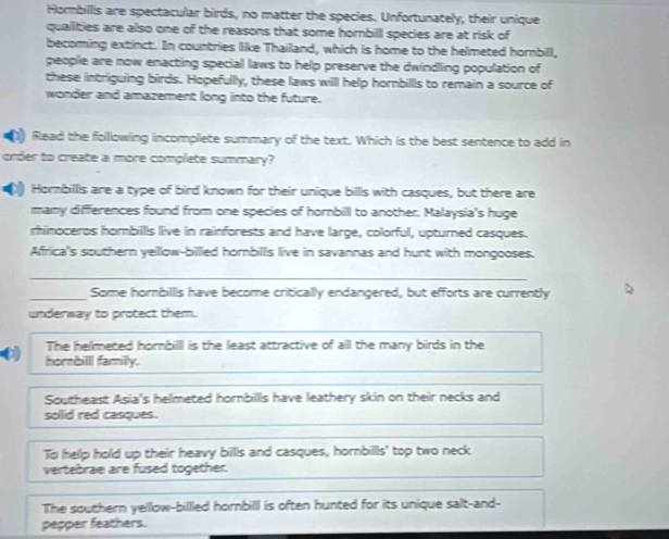 Hombillls are spectacular birds, no matter the species. Unfortunately, their unique
quallities are also one of the reasons that some hornbill species are at risk of
becoming extinct. In countries like Thailand, which is home to the helmeted hornbill,
people are now enacting special laws to help preserve the dwindling population of
these intriguing birds. Hopefully, these laws willl help hornbills to remain a source of
wonder and amazement long into the future.
(1) Read the following incomplete summary of the text. Which is the best sentence to add in
order to create a more complete summary?
1) Hombillls are a type of bird known for their unique bills with casques, but there are
many differences found from one species of hornbilll to another. Malaysia's huge
rhinoceros hombills live in rainforests and have large, colorful, upturned casques.
Africa's southern yellow-billled hornbills live in savannas and hunt with mongooses.
_
_Some horbillis have become criticallly endangered, but efforts are currently
underway to protect them.
The helmeted hornbilll is the least attractive of all the many birds in the
hombilll familly.
Southeast Asia's helmeted hornbillls have leathery skin on their necks and
solid red casques.
To help hold up their heavy billls and casques, hornbills' top two neck
vertebrae are fused together.
The southern yelllow-billled hornbilll is often hunted for its unique salt-and-
pepper feathers.