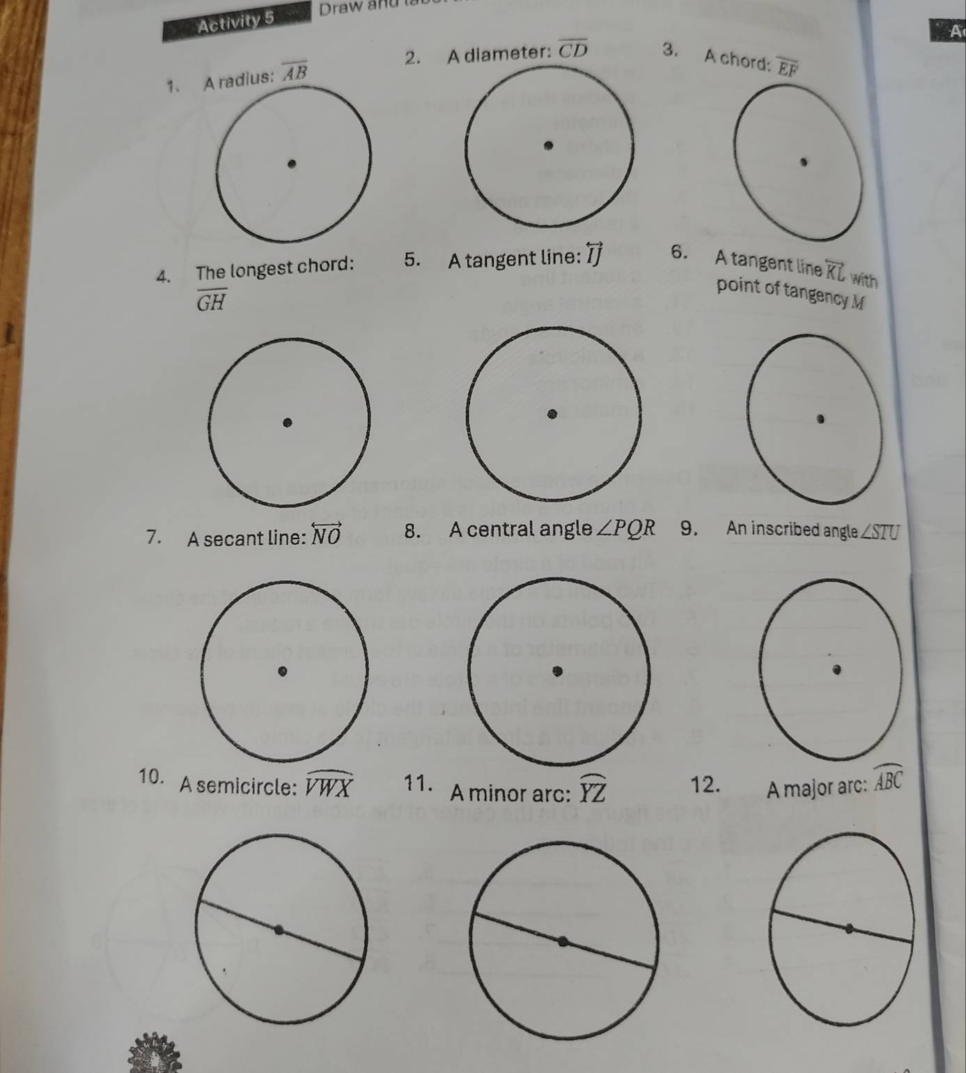 Activity 5 
Draw and 
A 
1. overline AB
2. A diameter: overline CD 3. A chord: overline EF
4. The longest chord: 5. A tangent line: overline IJ 6. A tangent line overleftrightarrow KL with
overline GH
point of tangency M
7. A secant line: overleftrightarrow NO 8. A central angle ∠ PQR 9. An inscribed angle ∠ STU
10. A semicircle: widehat VWX 11. A minor arc: widehat YZ 12. A major arc: widehat ABC