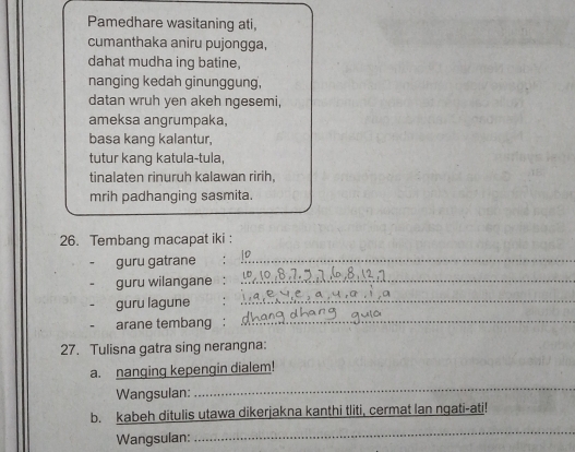 Pamedhare wasitaning ati, 
cumanthaka aniru pujongga, 
dahat mudha ing batine, 
nanging kedah ginunggung, 
datan wruh yen akeh ngesemi, 
ameksa angrumpaka, 
basa kang kalantur, 
tutur kang katula-tula, 
tinalaten rinuruh kalawan ririh. 
mrih padhanging sasmita. 
26. Tembang macapat iki : 
guru gatrane_ 
guru wilangane :_ 
guru lagune : 
_ 
- arane tembang :_ 
27. Tulisna gatra sing nerangna: 
a. nanging kepengin dialem! 
Wangsulan: 
_ 
b. kabeh ditulis utawa dikerjakna kanthi tliti, cermat lan ngati-ati! 
Wangsulan: 
_