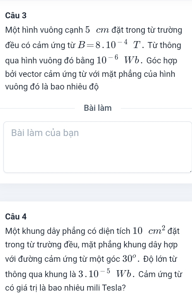 Một hình vuông cạnh 5 cm đặt trong từ trường 
đều có cảm ứng từ B=8.10^(-4)T. Từ thông 
qua hình vuông đó bằng 10^(-6)Wb. Góc hợp 
bởi vector cảm ứng từ với mặt phẳng của hình 
vuông đó là bao nhiêu độ 
Bài làm 
Bài làm của bạn 
Câu 4 
Một khung dây phẳng có diện tích 10cm^2 đặt 
trong từ trường đều, mặt phẳng khung dây hợp 
với đường cảm ứng từ một góc 30^o Độ lớn từ 
thông qua khung là 3.10^(-5)Wb. Cảm ứng từ 
có giá trị là bao nhiêu mili Tesla?