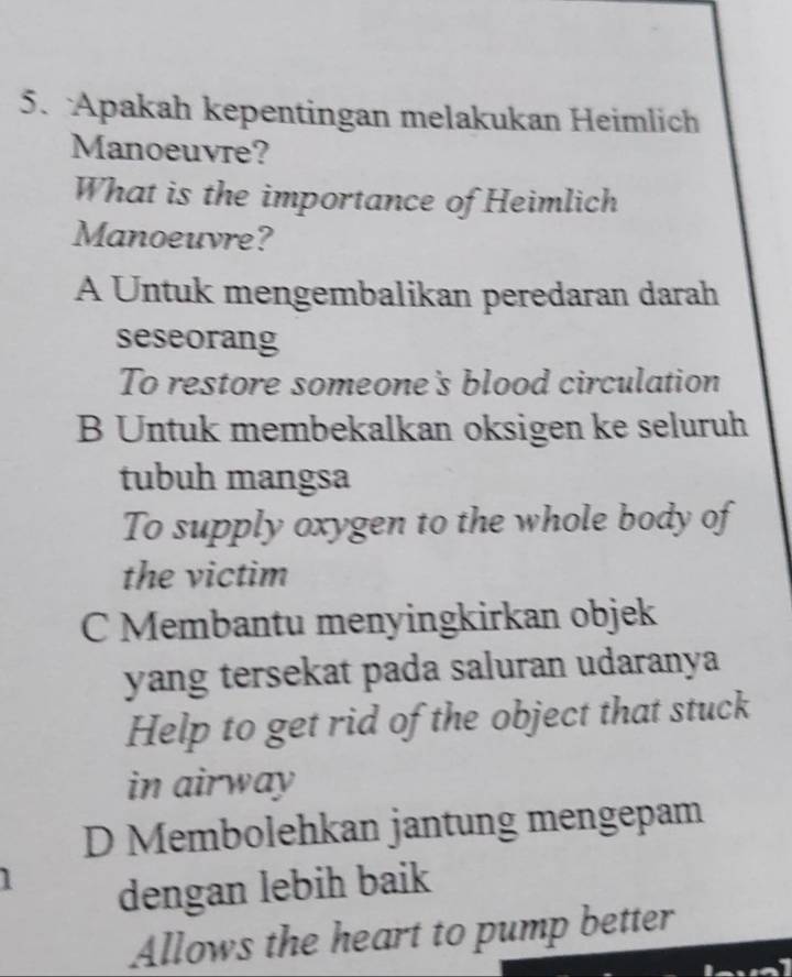 Apakah kepentingan melakukan Heimlich
Manoeuvre?
What is the importance of Heimlich
Manoeuvre?
A Untuk mengembalikan peredaran darah
seseorang
To restore someone's blood circulation
B Untuk membekalkan oksigen ke seluruh
tubuh mangsa
To supply oxygen to the whole body of
the victim
C Membantu menyingkirkan objek
yang tersekat pada saluran udaranya
Help to get rid of the object that stuck
in airway
D Membolehkan jantung mengepam
dengan lebih baik
Allows the heart to pump better