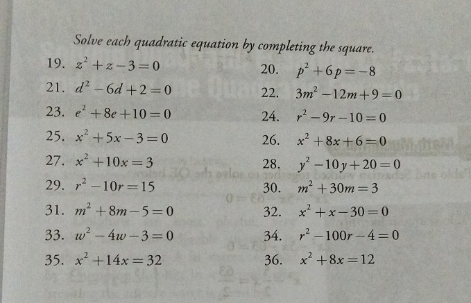 Solve each quadratic equation by completing the square. 
19. z^2+z-3=0 20. p^2+6p=-8
21. d^2-6d+2=0 22. 3m^2-12m+9=0
23. e^2+8e+10=0 24. r^2-9r-10=0
25. x^2+5x-3=0 26. x^2+8x+6=0
27. x^2+10x=3 28. y^2-10y+20=0
29. r^2-10r=15 30. m^2+30m=3
31. m^2+8m-5=0 32. x^2+x-30=0
33. w^2-4w-3=0 34. r^2-100r-4=0
35. x^2+14x=32 36. x^2+8x=12