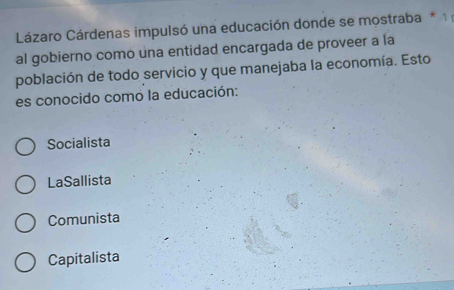 Lázaro Cárdenas impulsó una educación donde se mostraba * 1 ;
al gobierno como una entidad encargada de proveer a la
población de todo servicio y que manejaba la economía. Esto
es conocido comó la educación:
Socialista
LaSallista
Comunista
Capitalista