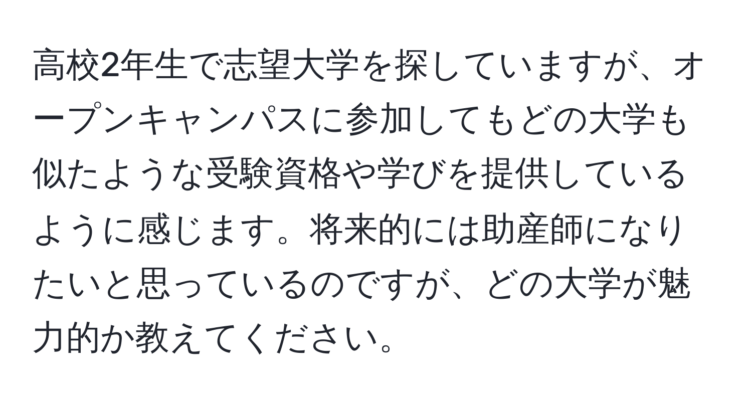 高校2年生で志望大学を探していますが、オープンキャンパスに参加してもどの大学も似たような受験資格や学びを提供しているように感じます。将来的には助産師になりたいと思っているのですが、どの大学が魅力的か教えてください。