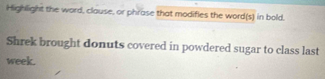 Highllight the word, clause, or phrase that modifies the word(s) in bold. 
Shrek brought donuts covered in powdered sugar to class last 
week.