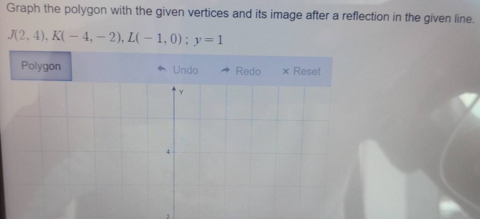 Graph the polygon with the given vertices and its image after a reflection in the given line.
J(2,4), K(-4,-2), L(-1,0); y=1
Polygon Undo 
Redo × Reset 
2