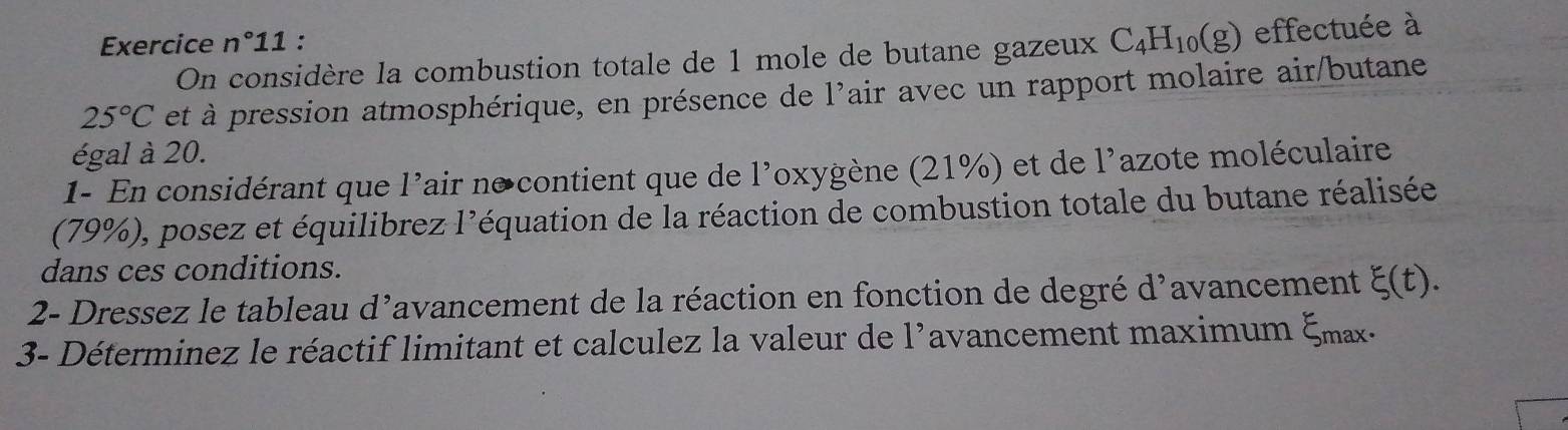 Exercice n°11 : 
On considère la combustion totale de 1 mole de butane gazeux C_4H_10(g) effectuée à
25°C et à pression atmosphérique, en présence de 1' air avec un rapport molaire air/butane 
égal à 20. 
1- En considérant que l'air n°contient que de l'oxygène (21%) et de 1^, lazote moléculaire 
(79%), posez et équilibrez l'équation de la réaction de combustion totale du butane réalisée 
dans ces conditions. 
2- Dressez le tableau d'avancement de la réaction en fonction de degré d'avancement xi (t). 
3- Déterminez le réactif limitant et calculez la valeur de l'avancement maximum ξmax.